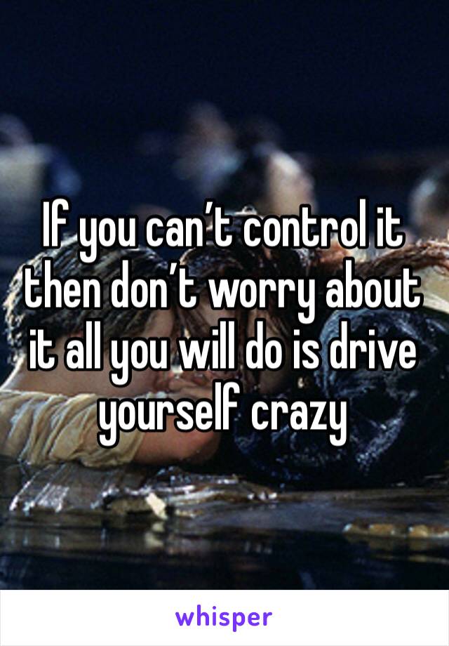 If you can’t control it then don’t worry about it all you will do is drive yourself crazy 