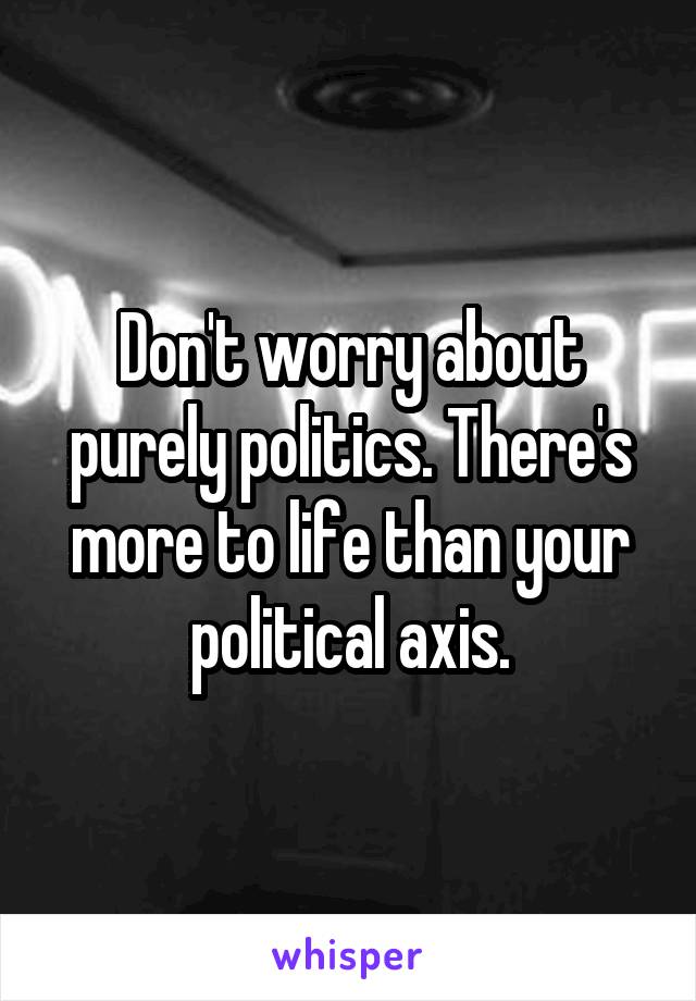 Don't worry about purely politics. There's more to life than your political axis.