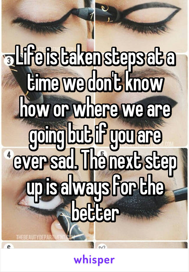 Life is taken steps at a time we don't know how or where we are going but if you are ever sad. The next step up is always for the better