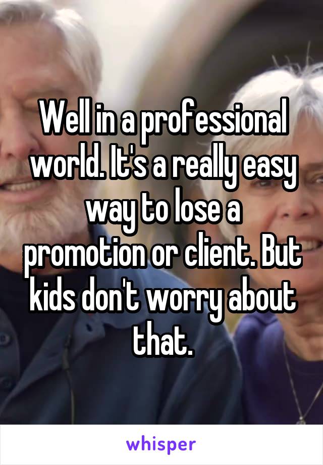 Well in a professional world. It's a really easy way to lose a promotion or client. But kids don't worry about that.