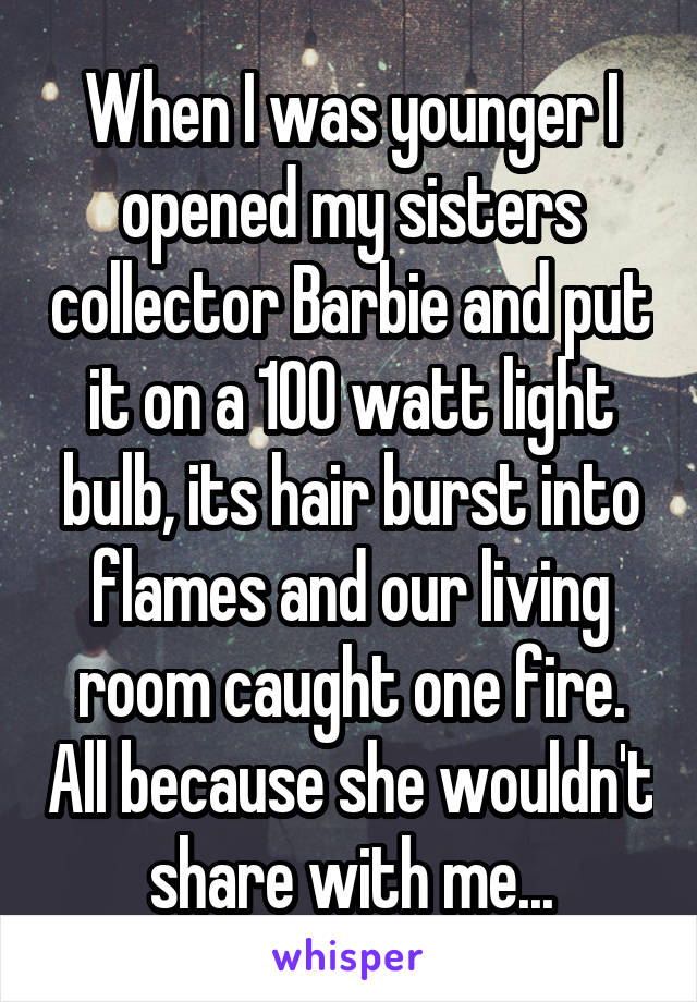 When I was younger I opened my sisters collector Barbie and put it on a 100 watt light bulb, its hair burst into flames and our living room caught one fire. All because she wouldn't share with me...