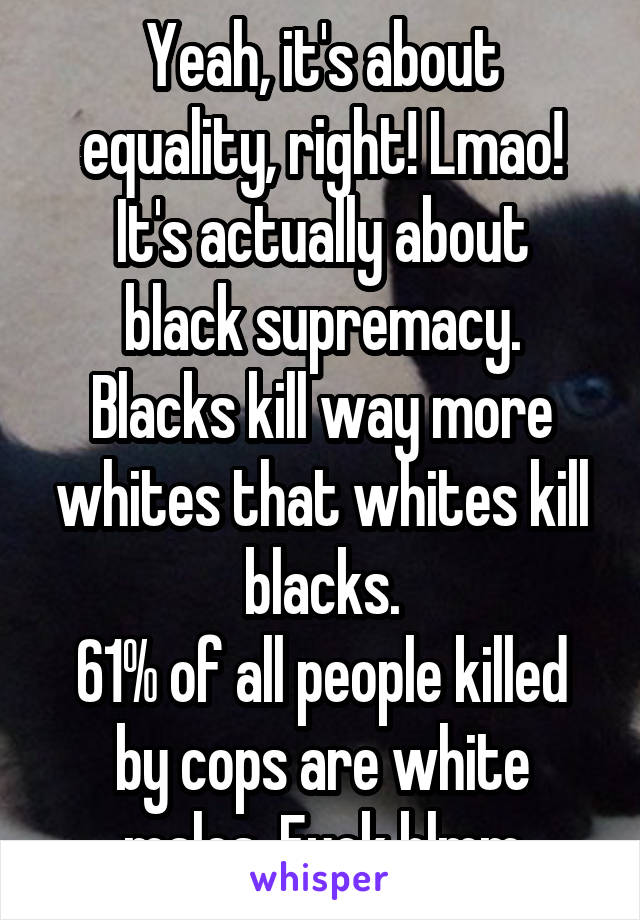 Yeah, it's about equality, right! Lmao!
It's actually about black supremacy.
Blacks kill way more whites that whites kill blacks.
61% of all people killed by cops are white males. Fuck blmm