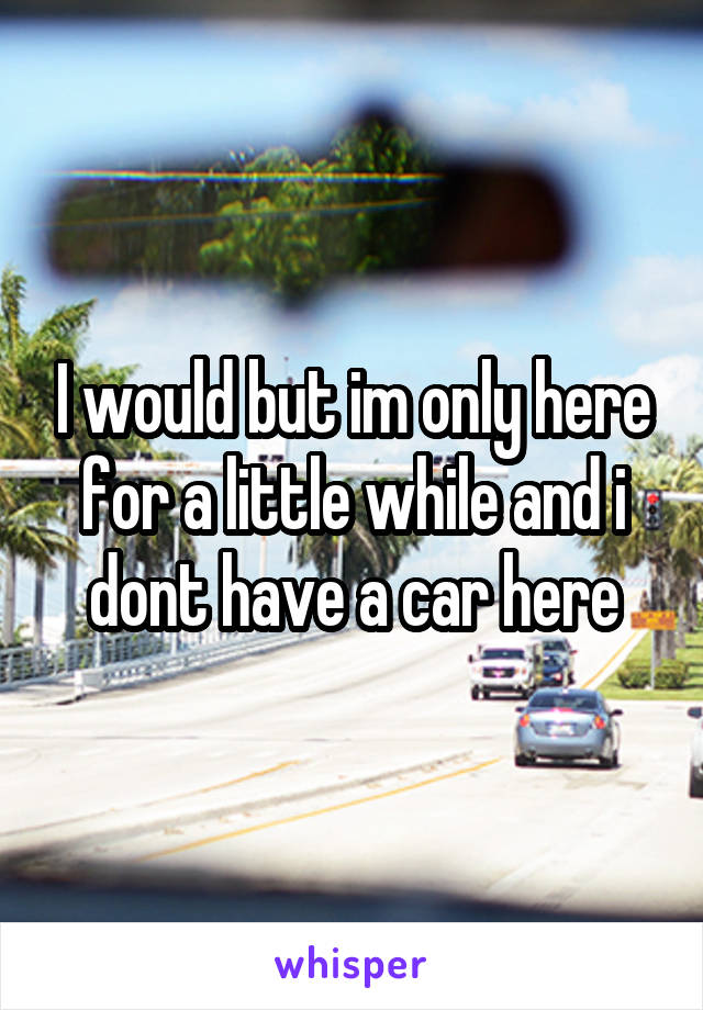 I would but im only here for a little while and i dont have a car here