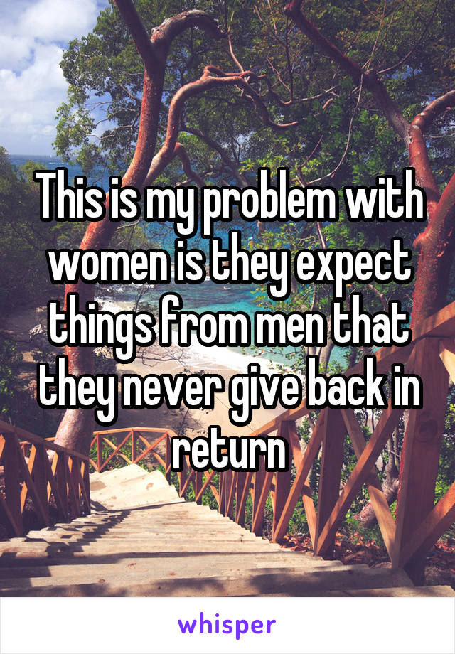 This is my problem with women is they expect things from men that they never give back in return