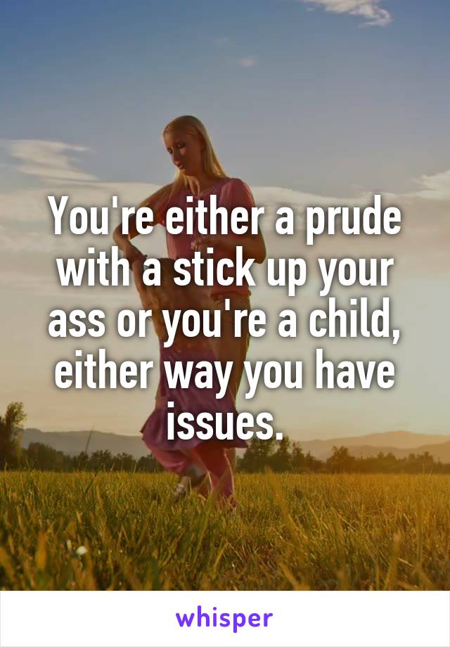 You're either a prude with a stick up your ass or you're a child, either way you have issues.