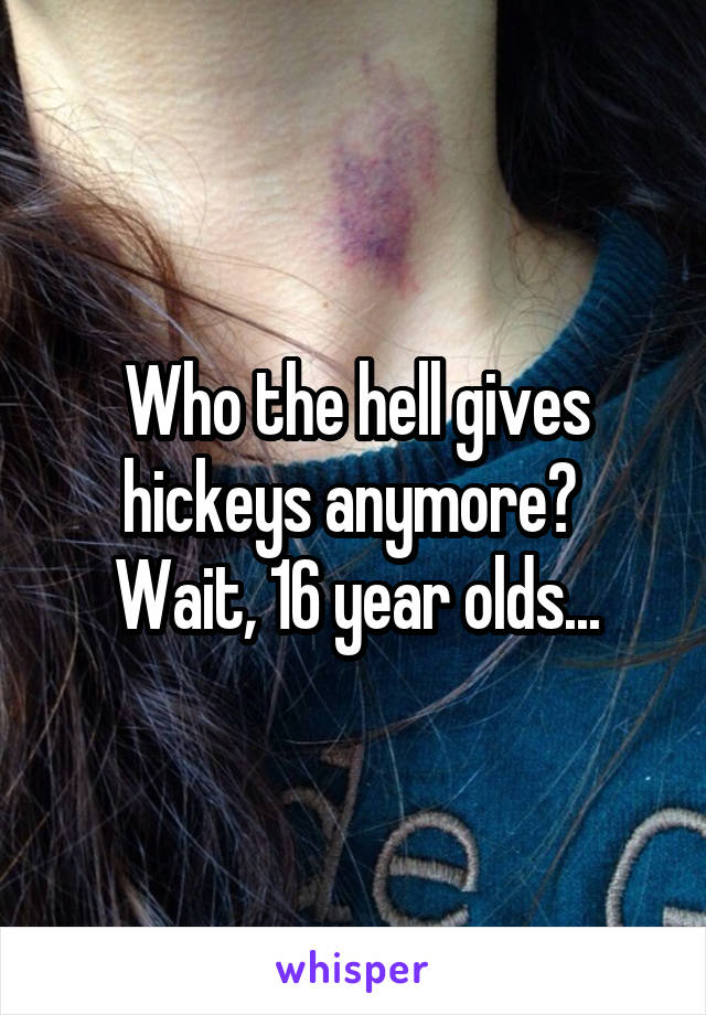 Who the hell gives hickeys anymore?  Wait, 16 year olds...