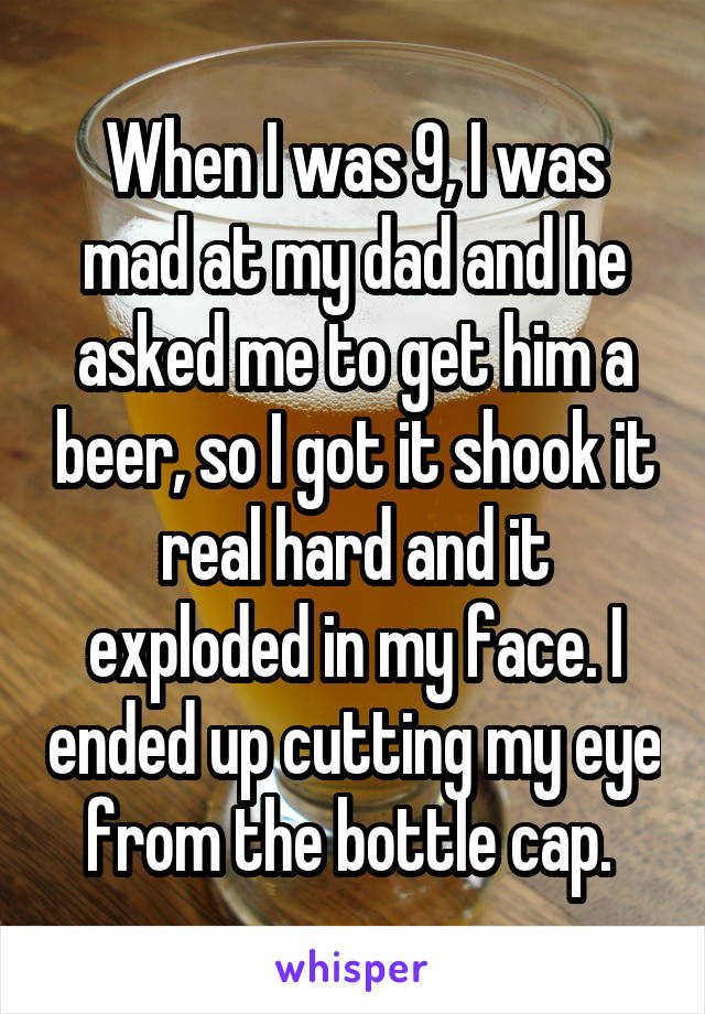 When I was 9, I was mad at my dad and he asked me to get him a beer, so I got it shook it real hard and it exploded in my face. I ended up cutting my eye from the bottle cap. 