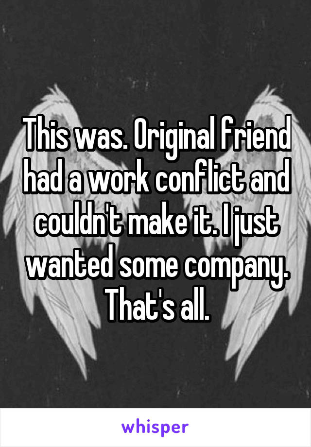This was. Original friend had a work conflict and couldn't make it. I just wanted some company. That's all.