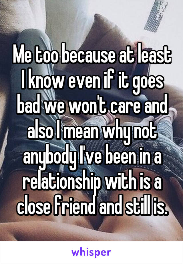 Me too because at least I know even if it goes bad we won't care and also I mean why not anybody I've been in a relationship with is a close friend and still is.