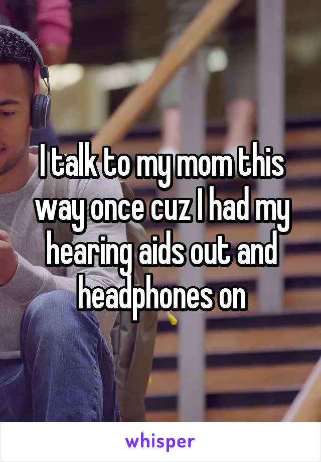 I talk to my mom this way once cuz I had my hearing aids out and headphones on