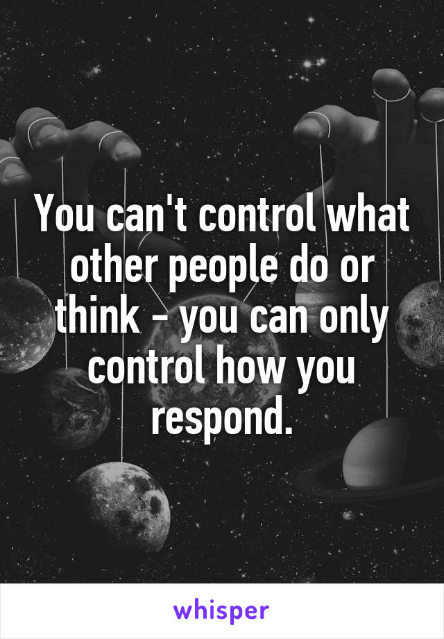 You can't control what other people do or think - you can only control how you respond.