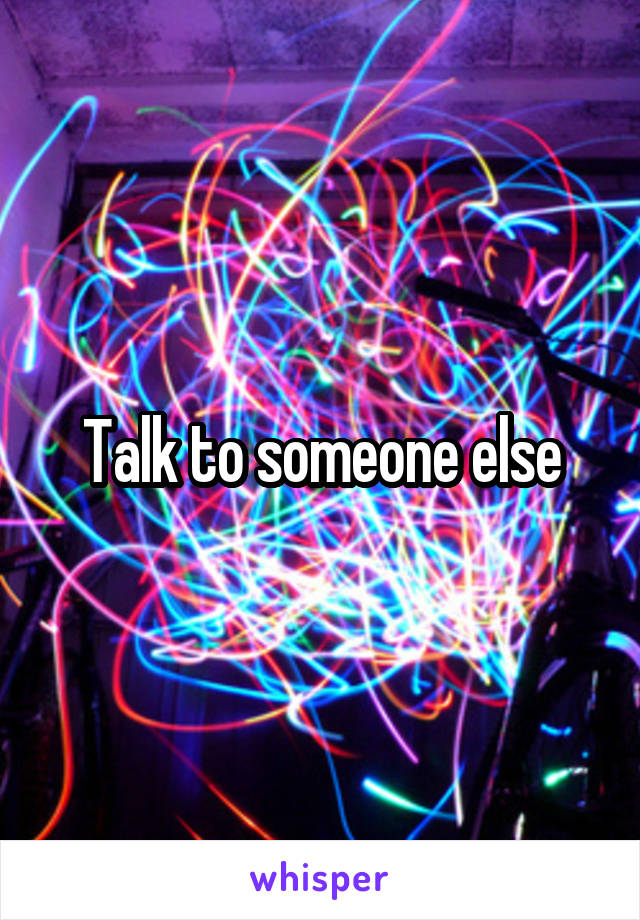 Talk to someone else