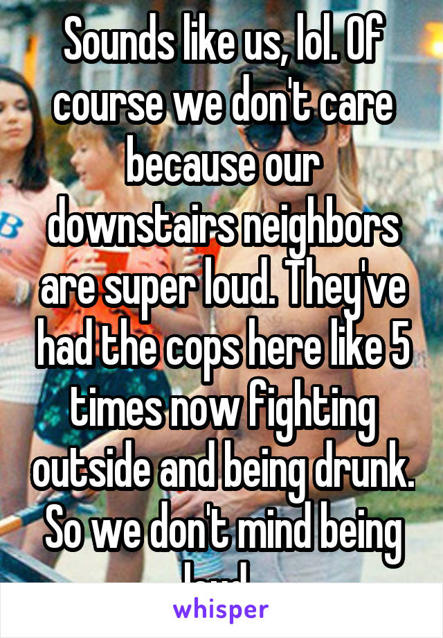 Sounds like us, lol. Of course we don't care because our downstairs neighbors are super loud. They've had the cops here like 5 times now fighting outside and being drunk. So we don't mind being loud. 