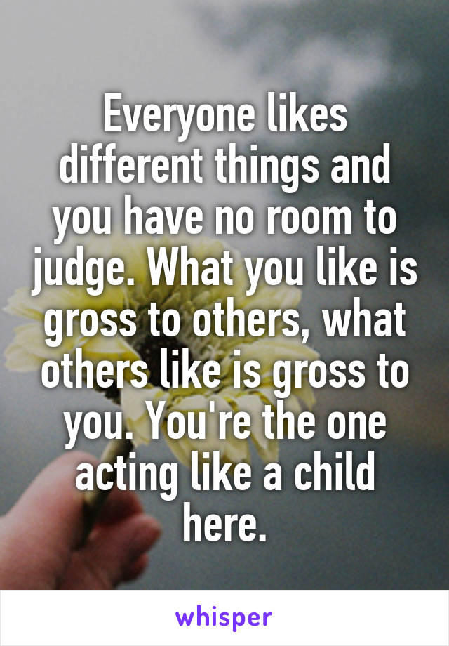 Everyone likes different things and you have no room to judge. What you like is gross to others, what others like is gross to you. You're the one acting like a child here.