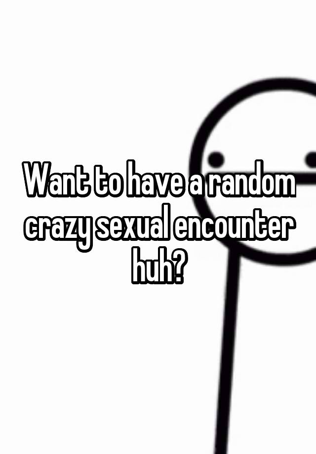 Want To Have A Random Crazy Sexual Encounter Huh