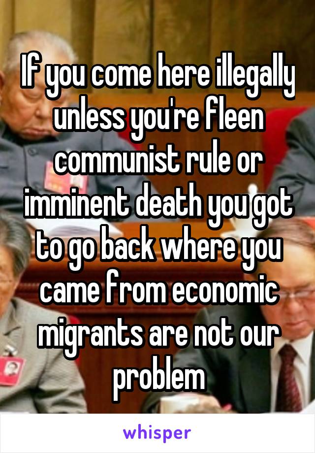 If you come here illegally unless you're fleen communist rule or imminent death you got to go back where you came from economic migrants are not our problem