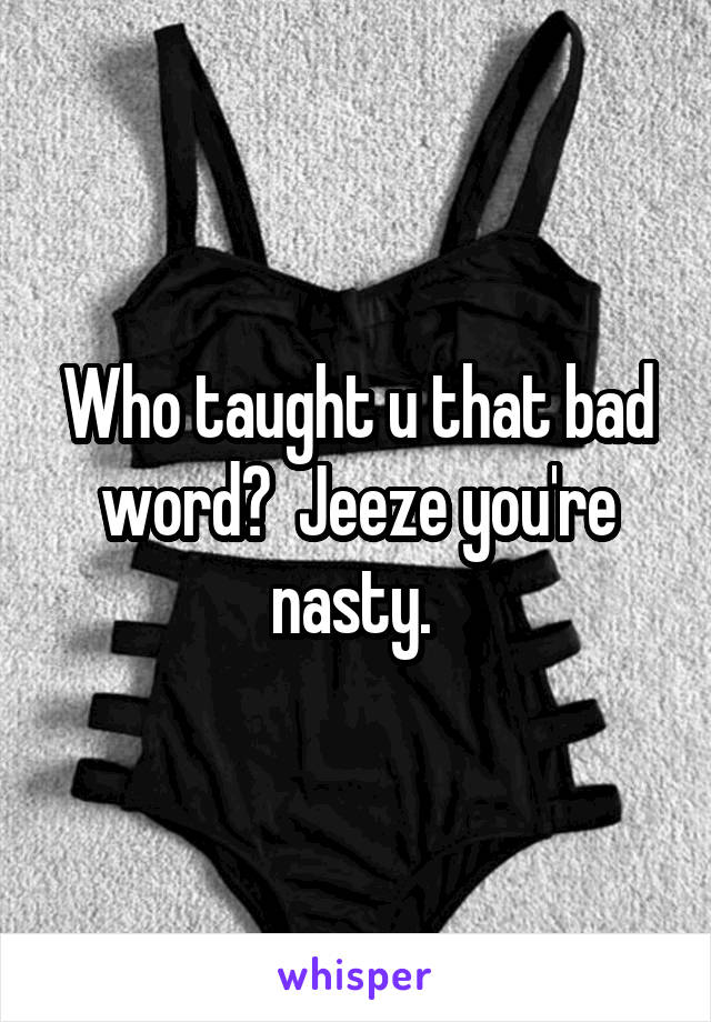 Who taught u that bad word?  Jeeze you're nasty. 