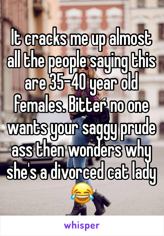 It cracks me up almost all the people saying this are 35-40 year old females. Bitter no one wants your saggy prude ass then wonders why she's a divorced cat lady 😂