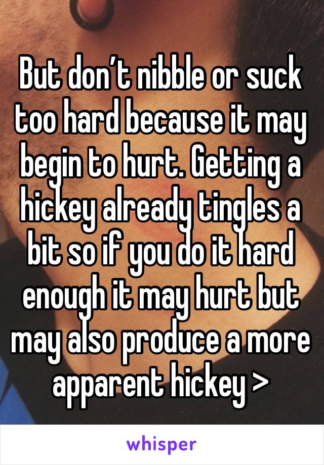 But don’t nibble or suck too hard because it may begin to hurt. Getting a hickey already tingles a bit so if you do it hard enough it may hurt but may also produce a more apparent hickey >