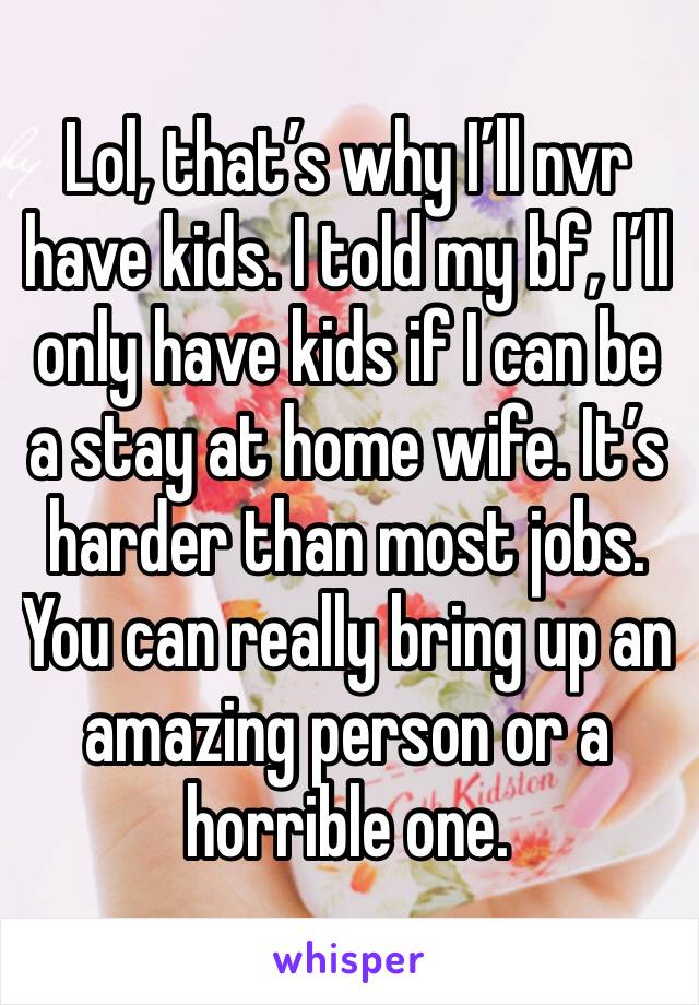 Lol, that’s why I’ll nvr have kids. I told my bf, I’ll only have kids if I can be a stay at home wife. It’s harder than most jobs. You can really bring up an amazing person or a horrible one. 