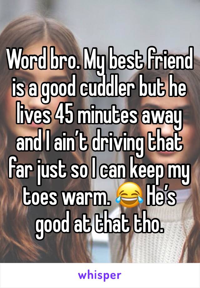Word bro. My best friend is a good cuddler but he lives 45 minutes away and I ain’t driving that far just so I can keep my toes warm. 😂 He’s good at that tho. 