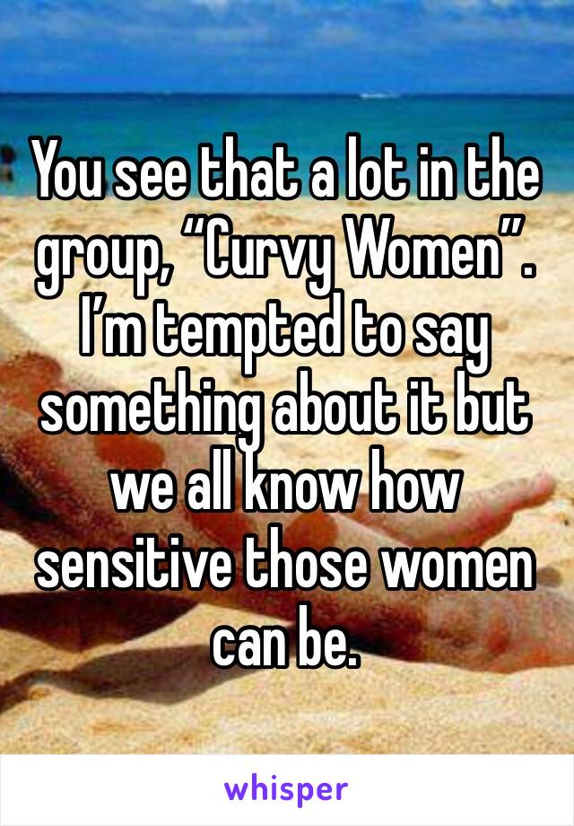 You see that a lot in the group, “Curvy Women”. I’m tempted to say something about it but we all know how sensitive those women can be. 