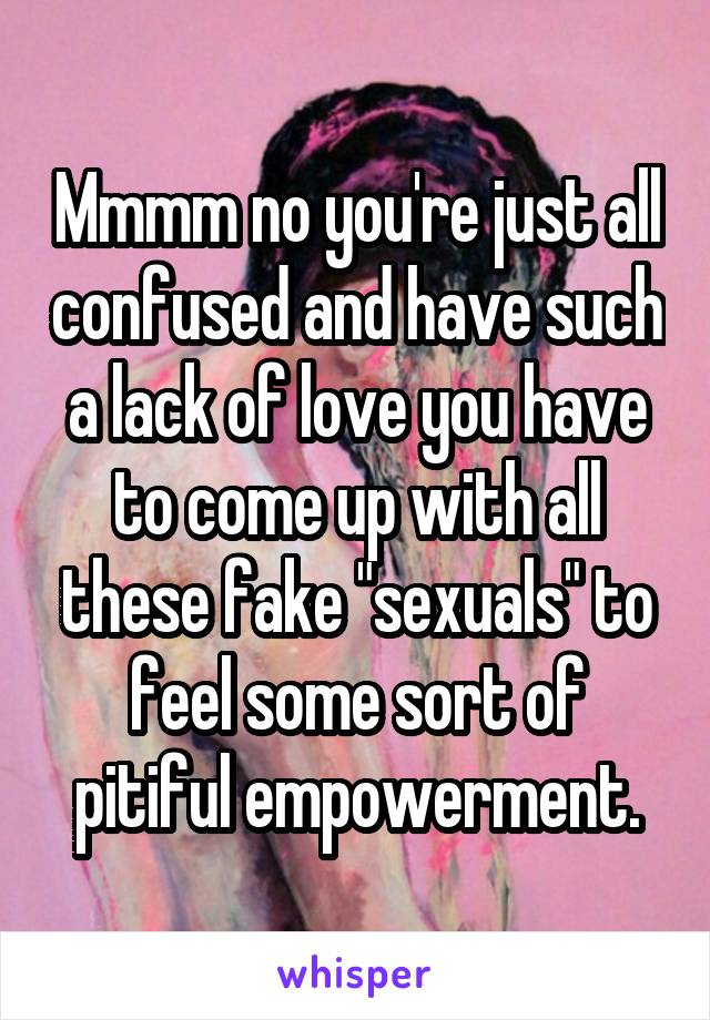 Mmmm no you're just all confused and have such a lack of love you have to come up with all these fake "sexuals" to feel some sort of pitiful empowerment.