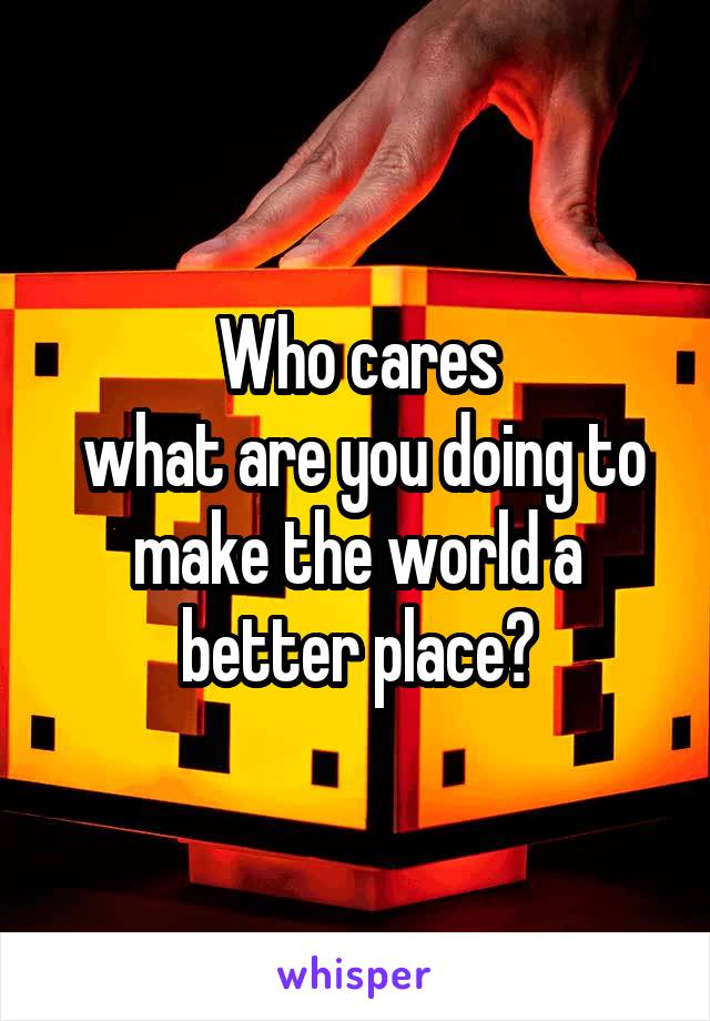 Who cares
 what are you doing to make the world a better place?