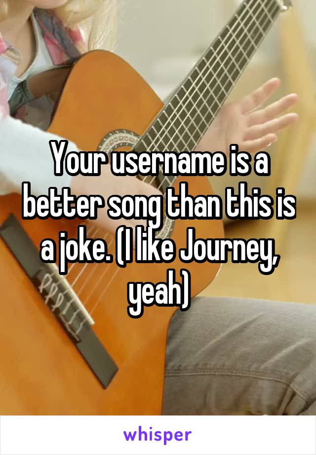 Your username is a better song than this is a joke. (I like Journey, yeah)