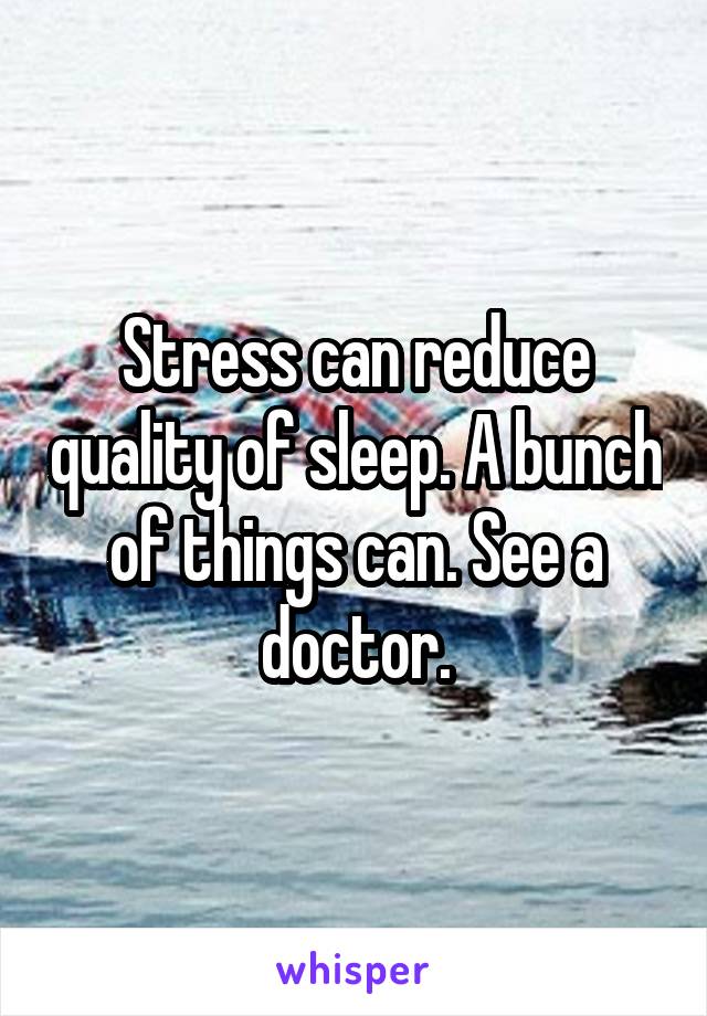 Stress can reduce quality of sleep. A bunch of things can. See a doctor.