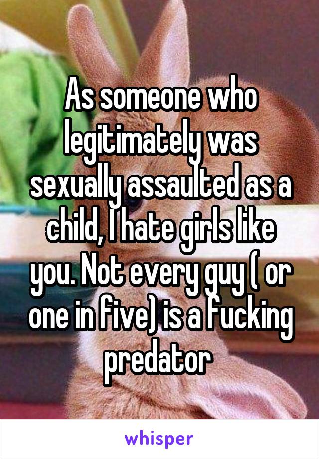 As someone who legitimately was sexually assaulted as a child, I hate girls like you. Not every guy ( or one in five) is a fucking predator 