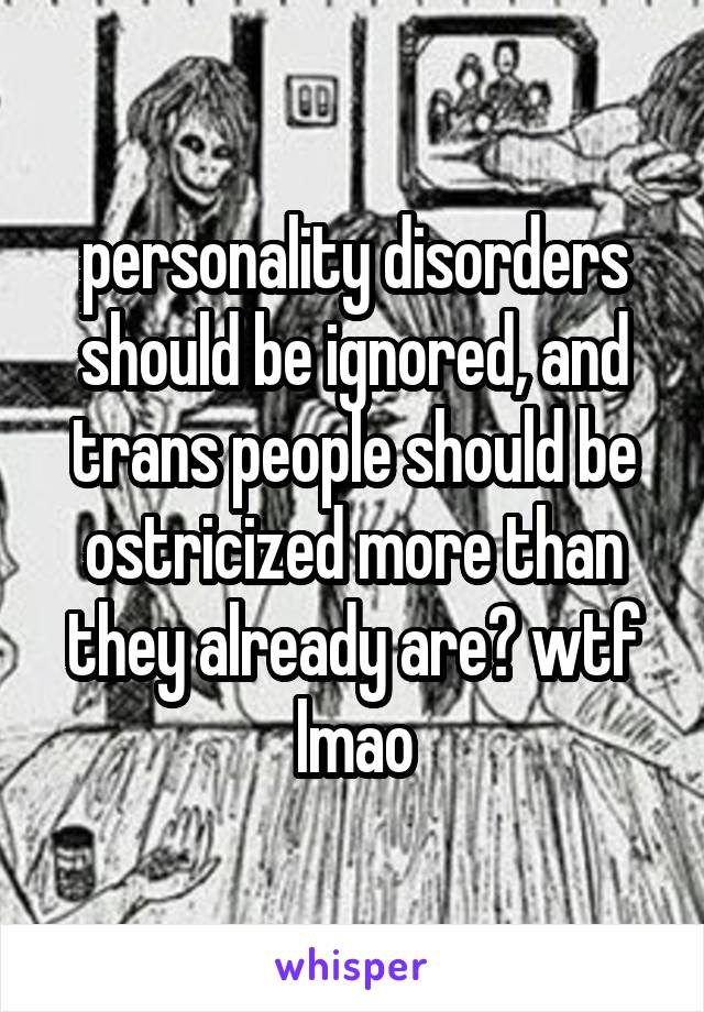 personality disorders should be ignored, and trans people should be ostricized more than they already are? wtf lmao