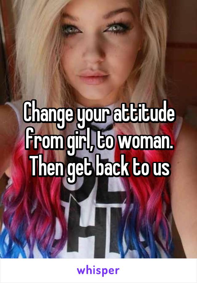 Change your attitude from girl, to woman. Then get back to us