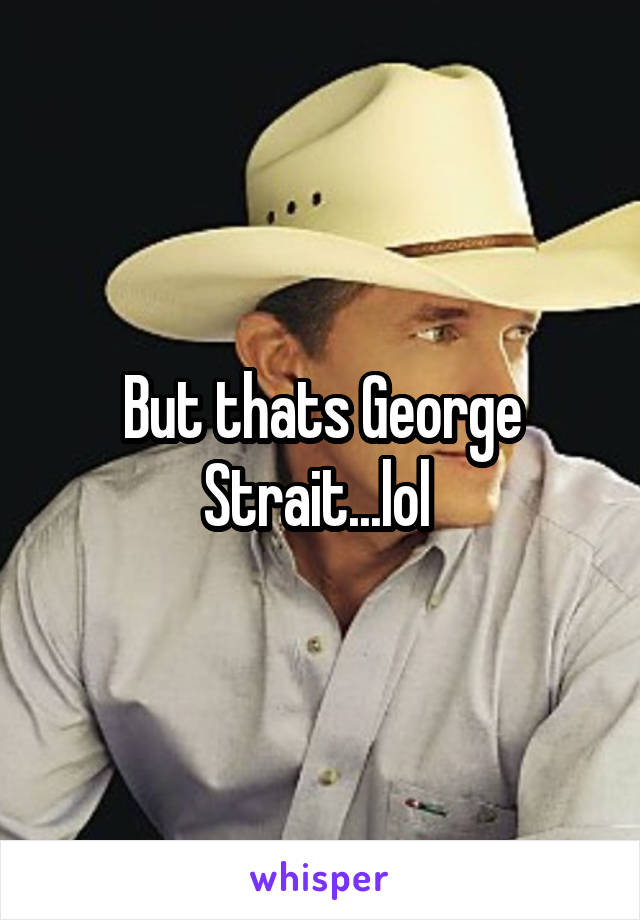 But thats George Strait...lol 