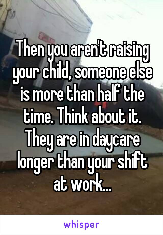 Then you aren't raising your child, someone else is more than half the time. Think about it. They are in daycare longer than your shift at work...