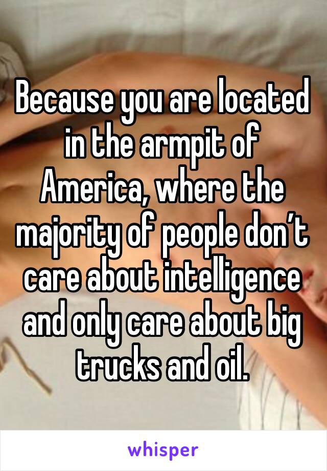Because you are located in the armpit of America, where the majority of people don’t care about intelligence and only care about big trucks and oil.