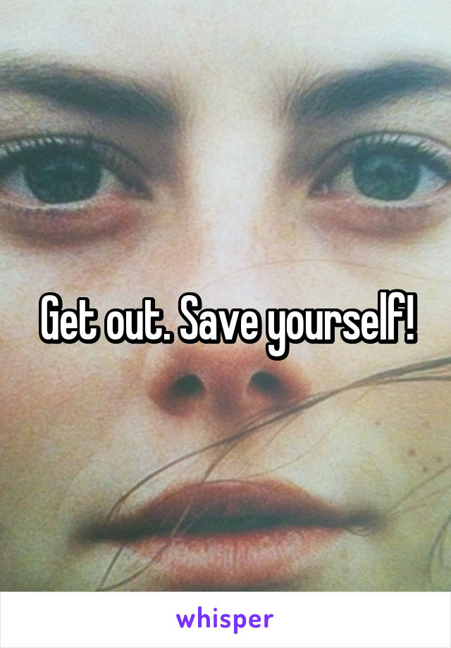 Get out. Save yourself!