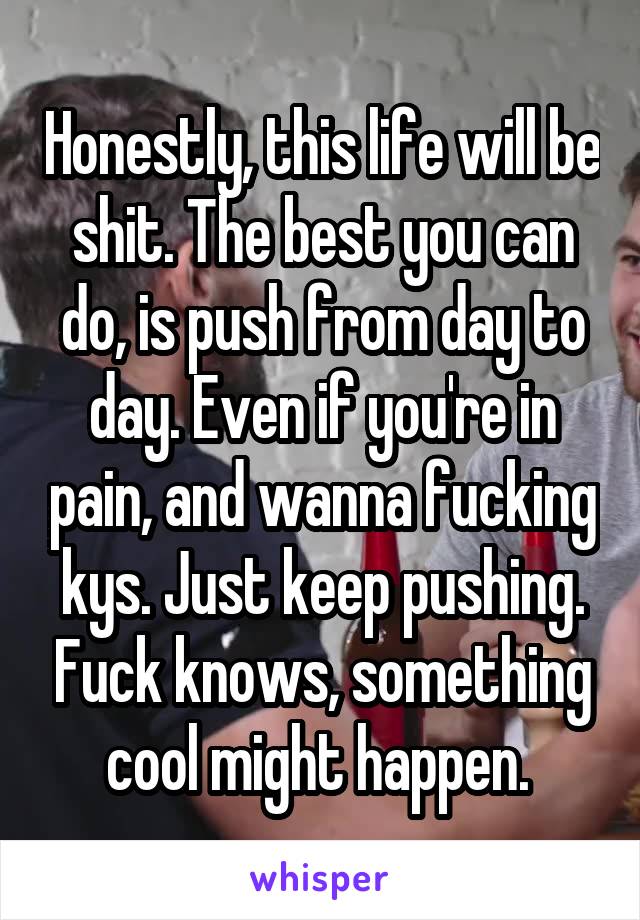 Honestly, this life will be shit. The best you can do, is push from day to day. Even if you're in pain, and wanna fucking kys. Just keep pushing. Fuck knows, something cool might happen. 