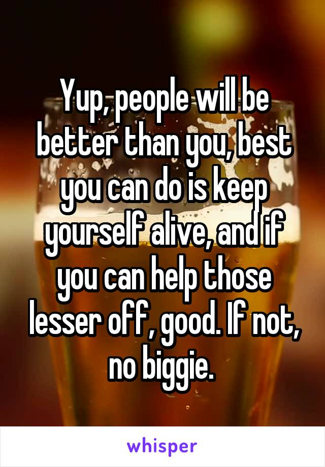 Yup, people will be better than you, best you can do is keep yourself alive, and if you can help those lesser off, good. If not, no biggie. 