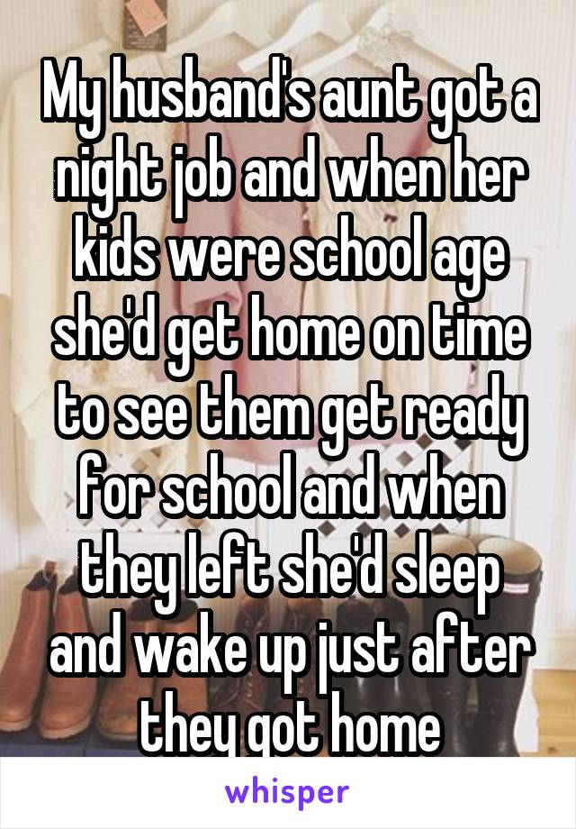 My husband's aunt got a night job and when her kids were school age she'd get home on time to see them get ready for school and when they left she'd sleep and wake up just after they got home