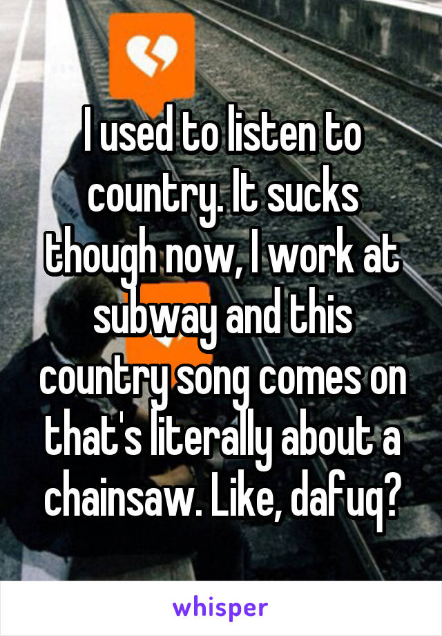 I used to listen to country. It sucks though now, I work at subway and this country song comes on that's literally about a chainsaw. Like, dafuq?