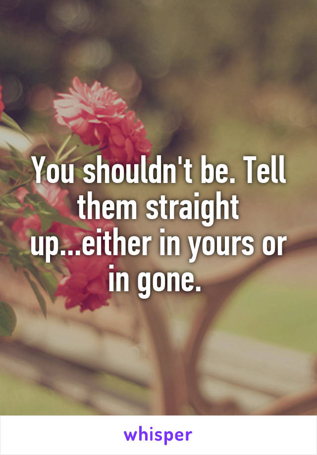 You shouldn't be. Tell them straight up...either in yours or in gone. 