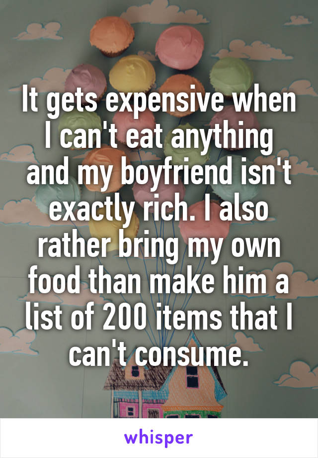 It gets expensive when I can't eat anything and my boyfriend isn't exactly rich. I also rather bring my own food than make him a list of 200 items that I can't consume.