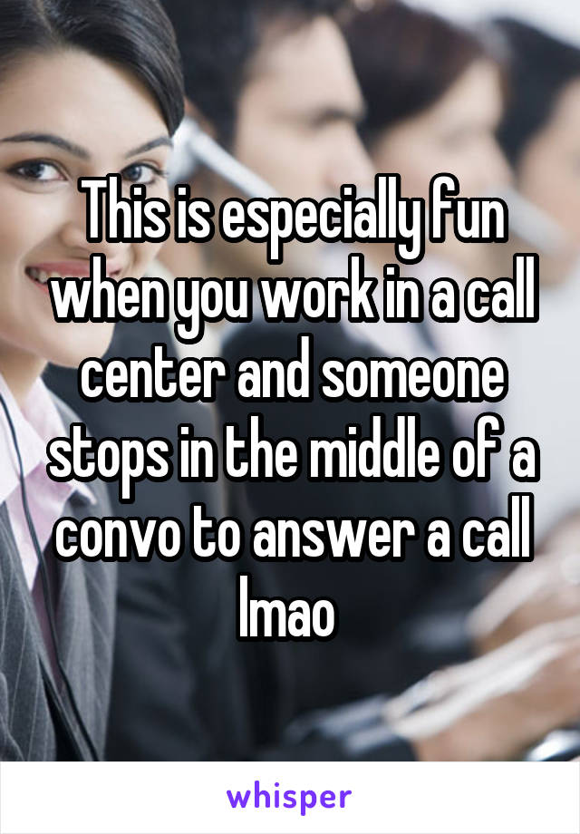 This is especially fun when you work in a call center and someone stops in the middle of a convo to answer a call lmao 