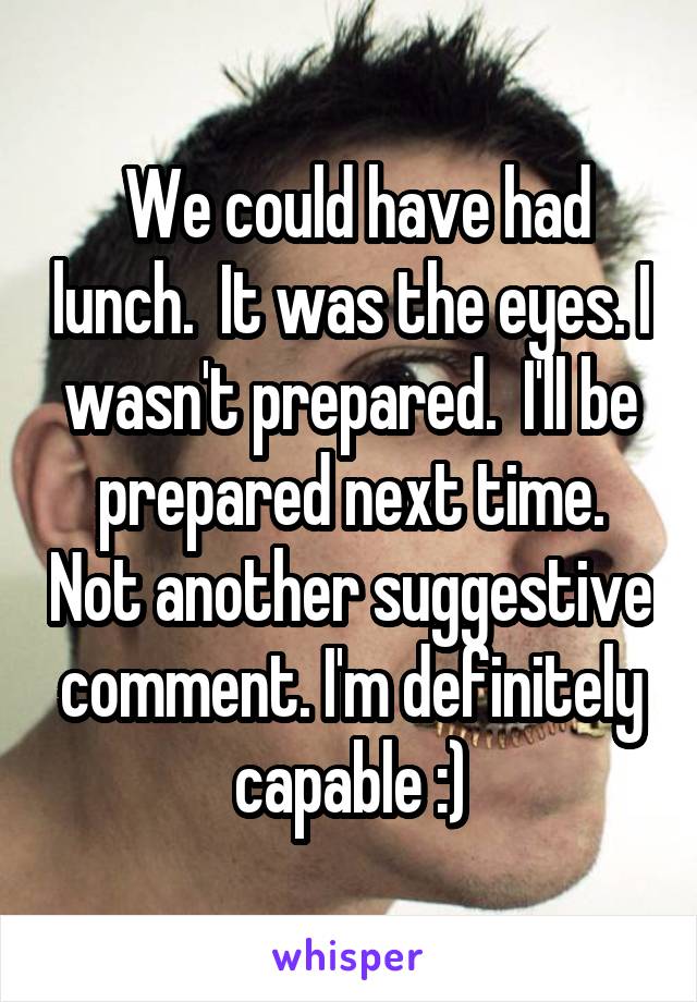  We could have had lunch.  It was the eyes. I wasn't prepared.  I'll be prepared next time. Not another suggestive comment. I'm definitely capable :)