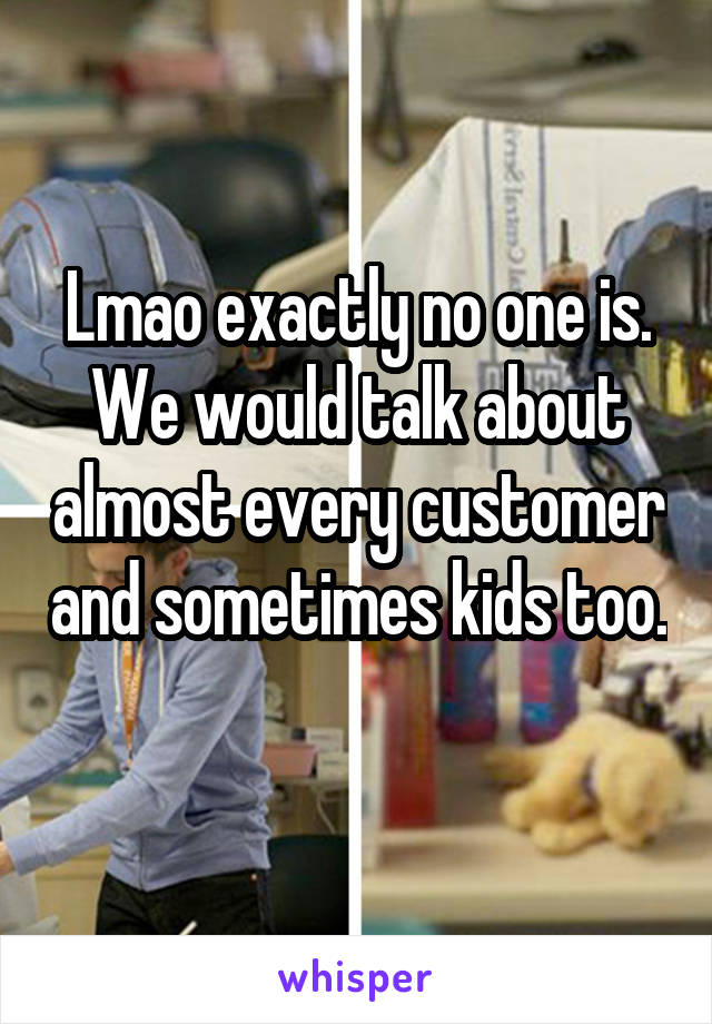 Lmao exactly no one is. We would talk about almost every customer and sometimes kids too. 