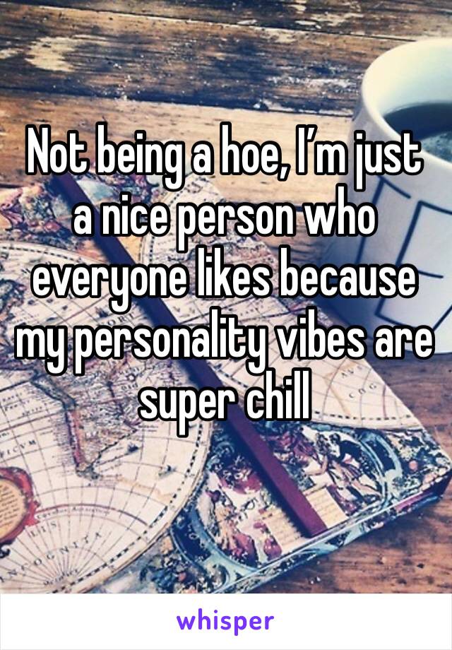 Not being a hoe, I’m just a nice person who everyone likes because my personality vibes are super chill