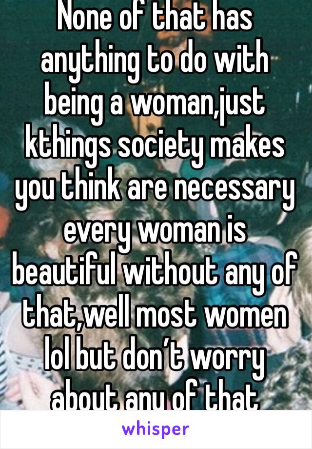 None of that has anything to do with being a woman,just kthings society makes you think are necessary every woman is beautiful without any of that,well most women lol but don’t worry about any of that
