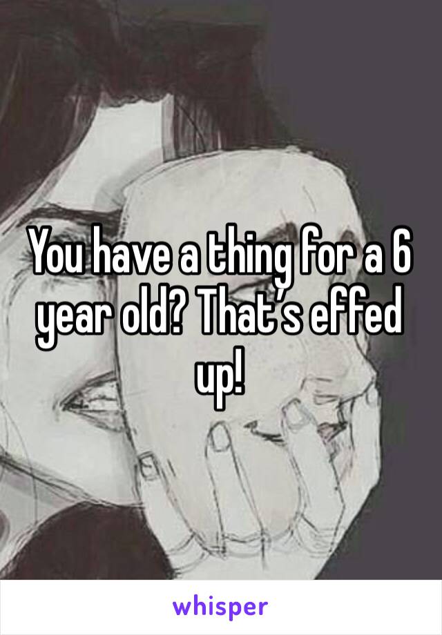 You have a thing for a 6 year old? That’s effed up!