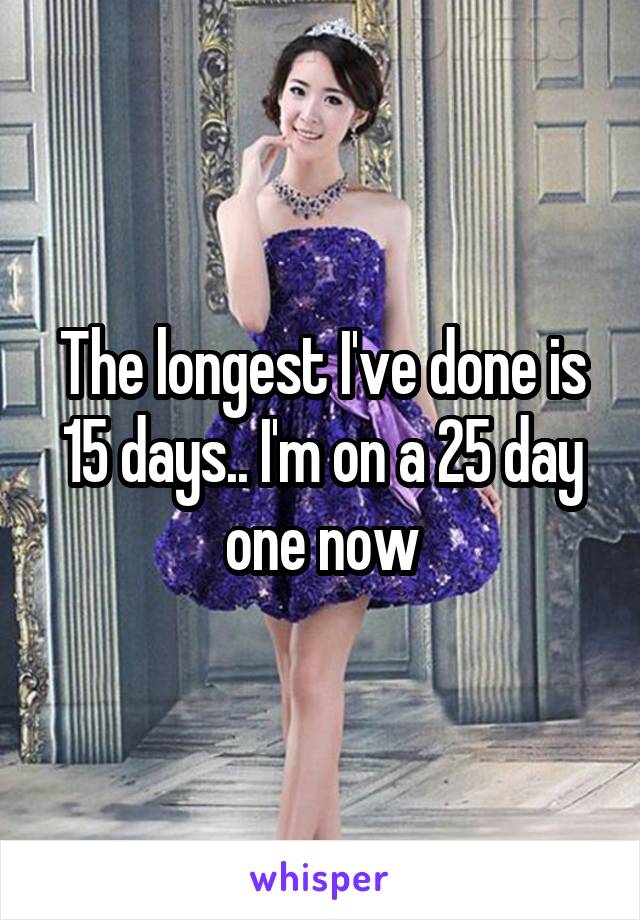 The longest I've done is 15 days.. I'm on a 25 day one now
